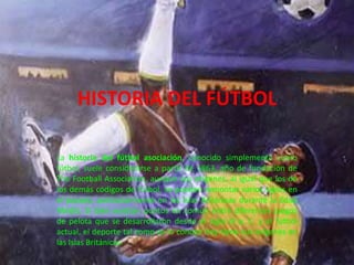HISTORIA DEL FÚTBOL La historia del fútbol asociación, conocido simplemente como fútbol, suele considerarse a partir de 1863, año de fundación de The Football Association, aunque sus orígenes, al igual que los de los demás códigos de fútbol, se pueden remontar varios siglos en el pasado, particularmente en las Islas Británicas durante la Edad Media. Si bien existían puntos en común entre diferentes juegos de pelota que se desarrollaron desde el siglo III a. C. y el fútbol actual, el deporte tal como se lo conoce hoy tiene sus orígenes en las Islas Británicas.  