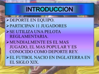 DEPORTE EN EQUIPO.
PARTICIPAN 11 JUGADORES
SE UTILIZA UNA PELOTA
REGLAMENTARIA.
MUNDIALMENTE ES EL MAS
JUGADO, EL MAS POPULAR Y ES
CONOCIDO COMO DEPORTE REY.
EL FUTBOL NACIO EN INGLATERRA EN
EL SIGLO XIX.
 