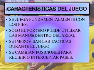 • SE JUEGA FUNDAMENTALMENTE CON
LOS PIES.
• SOLO EL PORTERO PUEDE UTILIZAR
LAS MANOS(DENTRO DEL AREA).
• SE IMPROVISAN LAS TACTICAS
DURANTE EL JUEGO.
• SE CAMBIAN POSICIONES PARA
RECIBIR O INTERCEPTAR PASES.
 