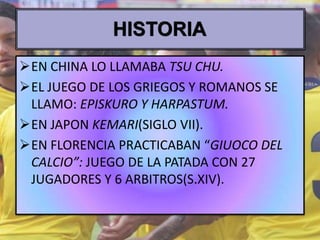 EN CHINA LO LLAMABA TSU CHU.
EL JUEGO DE LOS GRIEGOS Y ROMANOS SE
LLAMO: EPISKURO Y HARPASTUM.
EN JAPON KEMARI(SIGLO VII).
EN FLORENCIA PRACTICABAN “GIUOCO DEL
CALCIO”: JUEGO DE LA PATADA CON 27
JUGADORES Y 6 ARBITROS(S.XIV).
 