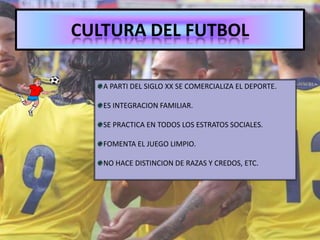 CULTURA DEL FUTBOL
A PARTI DEL SIGLO XX SE COMERCIALIZA EL DEPORTE.
ES INTEGRACION FAMILIAR.
SE PRACTICA EN TODOS LOS ESTRATOS SOCIALES.
FOMENTA EL JUEGO LIMPIO.
NO HACE DISTINCION DE RAZAS Y CREDOS, ETC.
 