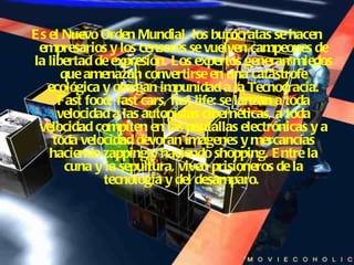 Es el Nuevo Orden Mundial, los burócratas se hacen empresarios y los censores se vuelven campeones de la libertad de expresión. Los expertos generan miedos que amenazan convertirse en una catástrofe ecológica y otorgan impunidad a la Tecnocracia. Fast food, fast cars, fast life: se lanzan a toda velocidad a las autopistas cibernéticas, a toda velocidad compiten en las pantallas electrónicas y a toda velocidad devoran imágenes y mercancías haciendo zapping y haciendo shopping. Entre la cuna y la sepultura, viven prisioneros de la tecnología y del desamparo.   