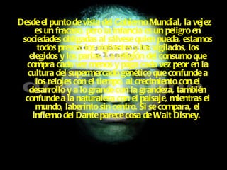 Desde el punto de vista del Gobierno Mundial, la vejez es un fracaso, pero la infancia es un peligro en sociedades obligadas al sálvese quien pueda, estamos todos presos: los vigilantes y los vigilados, los elegidos y los parias. La religión del consumo que compra cada vez menos y paga cada vez peor en la cultura del supermercado genético que confunde a los relojes con el tiempo, al crecimiento con el desarrollo y a lo grande con la grandeza, también confunde a la naturaleza con el paisaje, mientras el mundo, laberinto sin centro. Si se compara, el infierno del Dante parece cosa de Walt Disney.  