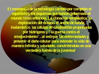 El monopolio de la tecnología cambió por completo el equilibrio y los esquemas que habían gobernado el mundo hasta entonces. La clonación terapéutica, la exploración del océano, el ancho de banda inalámbrico, las células de combustible propulsadas por hidrógeno y "la guerra contra el envejecimiento", al extirpar las enfermedades y prevenir el daño celular para extender la vida de manera infinita y saludable, convirtiéndola en una verdadera fuente de la juventud .  