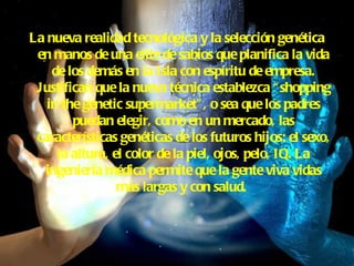 La nueva realidad tecnológica y la selección genética en manos de una elite de sabios que planifica la vida de los demás en la Isla con espíritu de empresa. Justifican que la nueva técnica establezca “shopping in the genetic supermarket”, o sea que los padres puedan elegir, como en un mercado, las características genéticas de los futuros hijos: el sexo, la altura, el color de la piel, ojos, pelo, IQ. La ingeniería médica permite que la gente viva vidas más largas y con salud.   