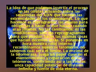La idea de que podemos invertir el proceso en las células actuando sobre las secuencias del ADN que forman las extremidades de los cromosomas. Lo que hacemos es reprogramar las células para obligarlas a hacer lo que hacían cuando eran jóvenes. No las cambiamos, ni las modificamos, sólo las reprogramamos para que puedan hacer las mismas cosas que hacían decenios atrás. Si ponemos en hora nuestro reloj interno y recombinamos nuestros talomeros, no sabemos cuál será el límite. La enzima de la telomerasa, juega un papel clave en el mantenimiento y reparación de los telómeros, confiriendo así a las células unca capacidad potencial de división infinita y fuente de vida eterna.  