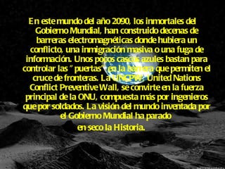 En este mundo del año 2090, los inmortales del Gobierno Mundial, han construido decenas de barreras electromagnéticas donde hubiera un conflicto, una inmigración masiva o una fuga de información. Unos pocos cascos azules bastan para controlar las "puertas" en la barrera que permiten el cruce de fronteras. La UNCPW, United Nations Conflict Preventive Wall, se convirte en la fuerza principal de la ONU, compuesta más por ingenieros que por soldados. La visión del mundo inventada por el Gobierno Mundial ha parado  en seco la Historia.  