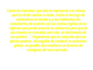 Gente sin mandato, que sólo se representa a sí misma, que no rinde cuentas a nadie, recibe el encargo de administrar el mundo y a sus habitantes sin consultarlos de acuerdo con las recetas rígidas de un régimen que jamás anunció su existencia pero que de esa manera se consolida aún más, en detrimento de los pueblos". "Organismos que en conjunto ejercen plenos poderes, encargados de conducir la economía global, no pueden sino mutilarla en función de consignas del lucro privado.    
