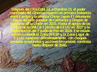 Después del CRAC del 23, o Dominó 23, el poder manifiesto del Globo se repartió en primera instancia entre Europa y la alianza China-Japón   El detonante fue la decisión popular de California y Oregon de separarse de la Unión en 2025. Hasta el apoyo de las Tropas de la ONU al Ejército de EEUU en 2027 y la implantación del Estado de Paz en 2029. Ese estado estático (donde la Zona WASP y la Zona Legal de EEUU coexisten dificultosamente, con choques armados ocasionales y acciones terroristas) continúa hasta después de 2040.   