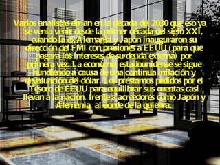 Varios analistas dirían en la década del 2030 que eso ya se venía venir desde la primer década del siglo XXI, cuando la ex Alemania y Japón inauguraron su dirección del FMI con presiones a EEUU (para que pagara los intereses de su deuda externa) por primera vez.   La economía estadounidense se sigue hundiendo a causa de una continua inflación y devaluación del dólar. Los préstamos pedidos por el Tesoro de EEUU para equilibrar sus cuentas casi llevan a la nación, frente a acreedores como Japón y Alemania, al borde de la quiebra. 
