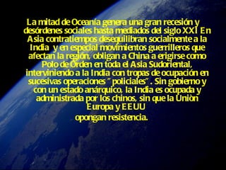 La mitad de Oceanía genera una gran recesión y desórdenes sociales hasta mediados del siglo XXI   En Asia contratiempos desequilibran socialmente a la India  y en especial movimientos guerrilleros que afectan la región, obligan a China a erigirse como Polo de Orden en toda el Asia Sudoriental, interviniendo a la India con tropas de ocupación en sucesivas operaciones "policiales". Sin gobierno y con un estado anárquico, la India es ocupada y administrada por los chinos, sin que la Uniòn Europa y EEUU  opongan resistencia.   