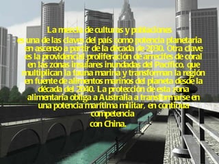 La mezcla de culturas y poblaciones  es una de las claves del país como potencia planetaria en ascenso a partir de la década de 2030. Otra clave es la providencial proliferación de arrecifes de coral en las zonas insulares inundadas del Pacífico, que multiplican la fauna marina y transforman la región en fuente de alimentos marinos del planeta desde la década del 2040. La protección de esta zona alimentaria obliga a Australia a transformarse en una potencia marítima militar, en continua competencia  con China.   