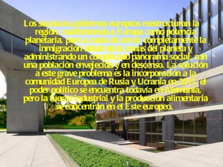 Los sucesivos gobiernos europeos reestructuran la región, manteniendo a Europa como potencia planetaria, pero a costa de cerrar completamente la inmigración desde otras zonas del planeta y administrando un complicado panorama social, con una población envejecida y en descenso. La solución a este grave problema es la incorporación a la comunidad Europea de Rusia y Ucrania en 2017. el poder político se encuentra todavía en Alemania, pero la fuerza industrial y la producción alimentaria se concentran en el Este europeo.   