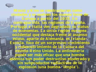 Moscú y Kiev se reestructuran como ciudades y se vuelven los nuevos focos de Europa a partir del 2035. En contrapartida, las regiones de España, Portugal e Italia ven degradado su status de economías. La única región europea occidental que destaca frente al ascenso eslavo, aparte de Alemania, es Irlanda-Escocia, foco de un sorpresivo crecimiento y redescubrimiento de la Cultura del extinto Reino Unido.   La antimateria puede ser más eficaz que una bomba atómica con poder destructivo moderado y sin subproductos radiactivos de la explosión (una bomba "limpia").   