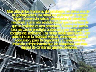 Más allá de las fronteras del privilegio, en plena era de la globalización, los niños no pertenecen a ningún lugar. Crecen sin raíces, despojados de identidad nacional, y sin más sentido social que la certeza de que la realidad es una amenaza. Tienen por patria las marcas de prestigio universal y por lenguaje los códigos del software. Los niños desde que nacen, son educados en la realidad virtual, entrenados para el consumo y para la fugacidad, y transcurren la infancia comprobando que las máquinas son más dignas de confianza que las personas.  