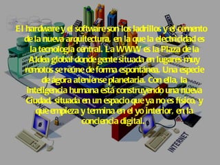El hardware y el software son los ladrillos y el cemento de la nueva arquitectura, en la que la electricidad es la tecnología central. La WWW es la Plaza de la Aldea global donde gente situada en lugares muy remotos se reúne de forma espontánea. Una especie de ágora ateniense planetaria. Con ella, la inteligencia humana está construyendo una nueva Ciudad, situada en un espacio que ya no es físico, y que empieza y termina en el yo interior, en la conciencia digital.   