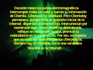 Durante meses los pulsos electromagnéticos interrumpen todas las redes y borran la información de Ciberbia, Ciberworld y Ciberland. Pero Ciberkeley permanece, porque fieles al propósito inicial de la Internet, dispersan la información, interconectan por numerosas vías, crecen en forma desordenada, reflejan en numerosos puntos, premian la redundancia en la información. Por eso, no importa que un nodo sea destruido por los ciberpolicías. Siempre hay un respaldo, como una verdadera  telaraña en la Internet.   