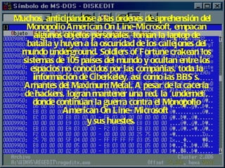 Muchos, anticipándose a las órdenes de aprehensión del Monopolio American On Line-Microsoft, empacan algunos objetos personales, toman la laptop de batalla y huyen a la oscuridad de los callejones del mundo underground. Soldiers of Fortune crakean los sistemas de 105 países del mundo y ocultan entre los espacios no conocidos por las compañías, toda la información de Ciberkeley, así como las BBS’s. Amantes del Maximum Metal. A pesar de la cacería de hackers, logran mantener una red, la ‘undernet’, donde continúan la guerra contra el Monopolio American On Line- Microsoft  y sus huestes.   