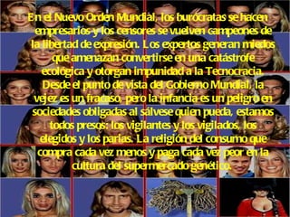 En el Nuevo Orden Mundial, los burócratas se hacen empresarios y los censores se vuelven campeones de la libertad de expresión. Los expertos generan miedos que amenazan convertirse en una catástrofe ecológica y otorgan impunidad a la Tecnocracia. Desde el punto de vista del Gobierno Mundial, la vejez es un fracaso, pero la infancia es un peligro en sociedades obligadas al sálvese quien pueda, estamos todos presos: los vigilantes y los vigilados, los elegidos y los parias. La religión del consumo que compra cada vez menos y paga cada vez peor en la cultura del supermercado genético.   