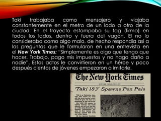 Taki trabajaba como mensajero y viajaba
constantemente en el metro de un lado a otro de la
ciudad. En el trayecto estampaba su tag (firma) en
todos los lados, dentro y fuera del vagón. El no lo
consideraba como algo malo, de hecho respondía así a
las preguntas que le formularon en una entrevista en
el New York Times: “Simplemente es algo que tengo que
hacer. Trabajo, pago mis impuestos y no hago daño a
nadie”. Estos actos le convirtieron en un héroe y poco
después cientos de jóvenes empezaron a imitarle.
 