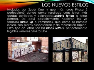 LOS NUEVOS ESTILOS
Iniciados por Super Kool y que más tarde Phase 2
perfeccionó dando como resultado unas letras más
gordas perfiladas y coloreadas:bubble letters o letras
pompa. De aquí posteriormente nacieron los ya
famosos throw up o vomitados, que como su nombre
indica, son piezas espontáneas y de realización rápida.
Otro tipo de letras son las block letters, perfectamente
legibles similares a los rótulos.
 