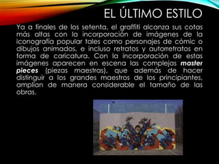 EL ÚLTIMO ESTILO
Ya a finales de los setenta, el graffiti alcanza sus cotas
más altas con la incorporación de imágenes de la
iconografía popular tales como personajes de cómic o
dibujos animados, e incluso retratos y autorretratos en
forma de caricatura. Con la incorporación de estas
imágenes aparecen en escena las complejas master
pieces (piezas maestras), que además de hacer
distinguir a los grandes maestros de los principiantes,
amplían de manera considerable el tamaño de las
obras.
 