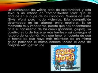 La comunidad del writing arde de expresividad, y esto
lleva a un estado de competitividad feroz que se
traduce en el auge de las conocidas Guerras de estilo
(Style Wars) para nada violentas. Esta competición
desemboca en las alianzas entre escritores. Es un
momento muy importante, puesto que nos encontramos
ante el nacimiento de las crews (pandillas, grupos). Su
objetivo es la de hacerse más fuertes y así conseguir el
respeto de los demás. Hay que tener en cuenta de que
el hecho de que haya más miembros de un mismo
grupo poniendo el mismo nombre facilita el acto de
“dejarse ver” (gettin’ up).
 