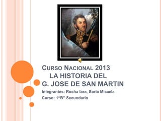 CURSO NACIONAL 2013
LA HISTORIA DEL
G. JOSE DE SAN MARTIN
Integrantes: Rocha Iara, Soria Micaela
Curso: 1“B” Secundario
 