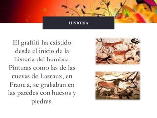 El graffiti ha existido desde el inicio de la historia del hombre. Pinturas como las de las cuevas de Lascaux, en Francia, se grababan en las paredes con huesos y piedras.HISTORIA