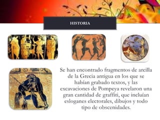 Se han encontrado fragmentos de arcilla de la Grecia antigua en los que se habían grabado textos, y las excavaciones de Pompeya revelaron una gran cantidad de graffiti, que incluían esloganes electorales, dibujos y todo tipo de obscenidades.HISTORIA