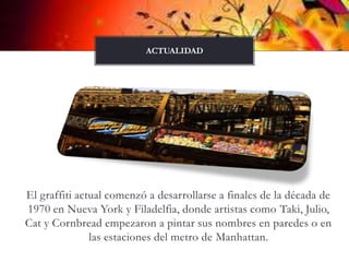 El graffiti actual comenzó a desarrollarse a finales de la década de 1970 en Nueva York y Filadelfia, donde artistas como Taki, Julio, Caty Cornbread empezaron a pintar sus nombres en paredes o en las estaciones del metro de Manhattan. actualidad