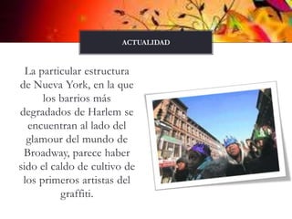 La particular estructura de Nueva York, en la que los barrios más degradados de Harlem se encuentran al lado del glamour del mundo de Broadway, parece haber sido el caldo de cultivo de los primeros artistas del graffiti. actualidad