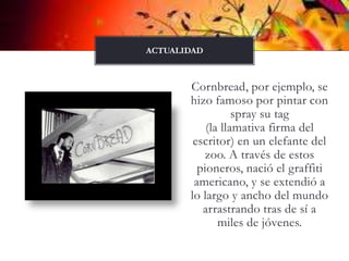 Cornbread, por ejemplo, se hizo famoso por pintar con spray su tag(la llamativa firma del escritor) en un elefante del zoo. A través de estos pioneros, nació el graffitiamericano, y se extendió a lo largo y ancho del mundo arrastrando tras de sí a miles de jóvenes.actualidad