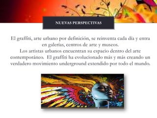 El graffiti, arte urbano por definición, se reinventa cada día y entra en galerías, centros de arte y museos.                                            Los artistas urbanos encuentran su espacio dentro del arte contemporáneo.  El graffiti ha evolucionado más y más creando un verdadero movimiento underground extendido por todo el mundo.Nuevas perspectivas