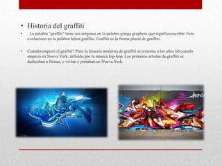 • Historia del graffiti
• . La palabra "graffiti" tiene sus orígenes en la palabra griega graphein que significa escribir. Esto
evolucionó en la palabra latina graffito. Graffiti es la forma plural de graffito.
• Cuándo empezó el grafitti? Pues la historia moderna de graffiti se remonta a los años 60 cuando
empezó en Nueva York, influído por la música hip-hop. Los primeros artistas de graffiti se
dedicaban a firmas, y vivían y pintaban en Nueva York.
 