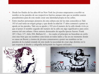 • Desde los finales de los años 60 en New York los jóvenes empezaron a escribir su
nombre en las paredes de sus respectivos barrios aunque más que su nombre usaron
pseudónimos para de este modo crear una identidad propia en las calles.
• Entre muchos personajes pioneros de esta cultura uno de los más conocidos es Taki
183 el cual tenía un origen griego y que desde la edad de 17 años comenzó a poner su
apodo en las paredes, Taki era su apodo y 183 era el numero de la calle donde vivía ya
que el poner el nombre seguido del numero de la calle era algo significativo para estos
autores del arte urbano. Otros autores destacados de aquella épocas fueron: Frank
207, Chew 127, Julio 204, Bárbara 62…. los cuales al principio no buscaban un estilo
sino mas bien que sus nombres estuvieran en todos lados y fue en ese momento donde
se causo un Boom y cientos de jóvenes comenzaron a poner sus nombres en las
paredes de la ciudad creando de este modo la necesidad de crear algo distinto en lo
que respecta al diseño y caligrafía incluyendo los lugares utilizados.
 