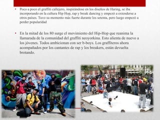 • Poco a poco el graffiti callejero, inspirándose en los diseños de Haring, se iba
incorporando en la cultura Hip Hop, rap y break dancing y empezó a extenderse a
otros países. Tuvo su momento más fuerte durante los setenta, pero luego empezó a
perder popularidad
• En la mitad de los 80 surge el movimiento del Hip-Hop que reanima la
llamarada de la comunidad del graffiti neoyorkina. Esto alienta de nuevo a
los jóvenes. Todos ambicionan con ser b-boys. Los graffiteros ahora
acompañados por los cantantes de rap y los breakers, están devuelta
brotando.
 