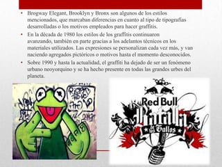 • Brogway Elegant, Brooklyn y Bronx son algunos de los estilos
mencionados, que marcaban diferencias en cuanto al tipo de tipografías
desarrolladas o los motivos empleados para hacer graffitis.
• En la década de 1980 los estilos de los graffitis continuaron
avanzando, también en parte gracias a los adelantos técnicos en los
materiales utilizados. Las expresiones se personalizan cada vez más, y van
naciendo agregados pictóricos o motivos hasta el momento desconocidos.
• Sobre 1990 y hasta la actualidad, el graffiti ha dejado de ser un fenómeno
urbano neoyorquino y se ha hecho presente en todas las grandes urbes del
planeta.
 