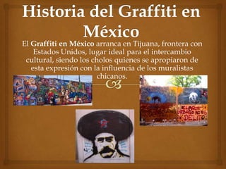 Historia del Graffiti en México El Graffiti en México arranca en Tijuana, frontera con Estados Unidos, lugar ideal para el intercambio cultural, siendo los cholos quienes se apropiaron de esta expresión con la influencia de los muralistas chicanos. 