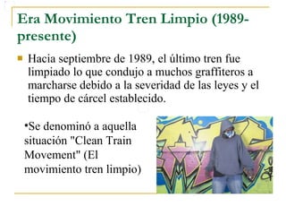 Era Movimiento Tren Limpio (1989-presente) Hacia septiembre de 1989, el último tren fue limpiado lo que condujo a muchos graffiteros a marcharse debido a la severidad de las leyes y el tiempo de cárcel establecido.  Se denominó a aquella situación "Clean Train Movement" (El movimiento tren limpio) 