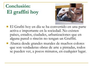 Conclusión:   El graffiti hoy El Grafiti hoy en día se ha convertido en una parte activa e importante en la sociedad. No existen países, estados, ciudades, urbanizaciones que en alguna pared o rincón no tengan un Graffiti.  Abarca desde grandes murales de muchos colores que son verdaderas obras de arte a pintadas, todos se pueden ver, a pocos minutos, en cualquier lugar. 