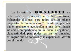 La historia del  Graffiti  en cada país se muestra en fechas, motivos, influencias distintas, pero todos con un mismo propósito “la comunicación”, manifestar por una vía el rechazo o aceptación a una determinada situación, compartiendo en un inicio la ilegalidad, clandestinidad, para poder realizar las pintadas, así lograr que se conozca y se expanda el Graffiti por el mundo.  
