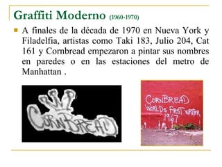Graffiti Moderno  (1960-1970) A finales de la década de 1970 en Nueva York y Filadelfia, artistas como Taki 183, Julio 204, Cat 161 y Cornbread empezaron a pintar sus nombres en paredes o en las estaciones del metro de Manhattan  . 