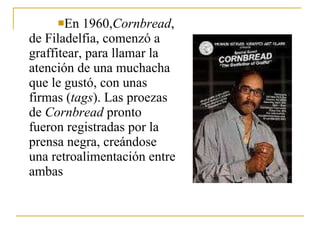 En 1960, Cornbread , de Filadelfia, comenzó a graffitear, para llamar la atención de una muchacha que le gustó, con unas firmas ( tags ). Las proezas de  Cornbread  pronto fueron registradas por la prensa negra, creándose una retroalimentación entre ambas 