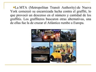 La MTA (Metropolitan Transit Authority) de Nueva York comenzó su encarnizada lucha contra el graffiti, lo que provocó un descenso en el número y cantidad de los graffitis. Los graffiteros buscaron otras alternativas, una de ellas fue la de cruzar el Atlántico rumbo a Europa. 