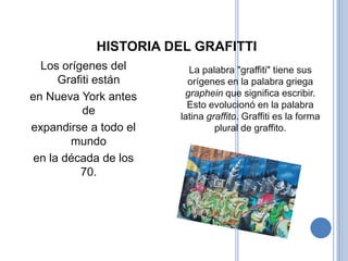HISTORIA DEL GRAFITTI
  Los orígenes del       La palabra "graffiti" tiene sus
      Grafiti están      orígenes en la palabra griega
en Nueva York antes     graphein que significa escribir.
                         Esto evolucionó en la palabra
           de          latina graffito. Graffiti es la forma
expandirse a todo el            plural de graffito.
        mundo
 en la década de los
          70.
 
