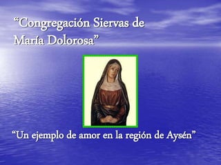 “Congregación Siervas de
María Dolorosa”
“Un ejemplo de amor en la región de Aysén”
 