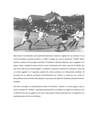 Max Heiser el considerado como padre del balonmano moderno. Jugaba con sus alumnas en una
de las principales avenidas de Berlín, en 1907. El juego que creó se denominó "Torball" (Balón
puerta), basado en otros juegos parecidos e inspirado en distintos deportes que se jugaban en la
época. Heiser, estableció ciertas normas, como la dimensión del campo -que son de 40x20, que
aún hoy en día son las recomendables- o establecer la posesión máxima de la pelota en manos de
un mismo jugador en 3 segundos, además de utilizar porterías con dimensiones estándar. Al
principio fue un deporte practicado eminentemente por mujeres y, quizá por eso, tardó en
desarrollarse como lo hiciera años después, a principios del siglo XX a handbolt y posteriormente a
handball.
Dos años más tarde, un compatriota de Heiser, Carl Schelen, "inventa" un nuevo juego, al que se
puso el nombre de "Hanball", inspirado principalmente en el fútbol. Las reglas eran idénticas, con
la diferencia de que se jugaba con la mano. Cada equipo estaba compuesto por 11 jugadores y se
practicaba sobre un terreno de fútbol.
 