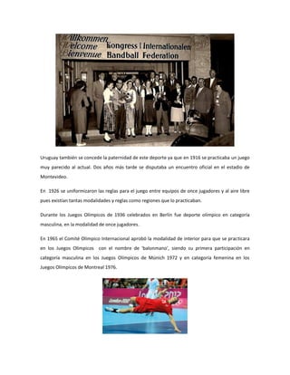 Uruguay también se concede la paternidad de este deporte ya que en 1916 se practicaba un juego
muy parecido al actual. Dos años más tarde se disputaba un encuentro oficial en el estadio de
Montevideo.
En 1926 se uniformizaron las reglas para el juego entre equipos de once jugadores y al aire libre
pues existían tantas modalidades y reglas como regiones que lo practicaban.
Durante los Juegos Olímpicos de 1936 celebrados en Berlín fue deporte olímpico en categoría
masculina, en la modalidad de once jugadores.
En 1965 el Comité Olímpico Internacional aprobó la modalidad de interior para que se practicara
en los Juegos Olímpicos con el nombre de 'balonmano', siendo su primera participación en
categoría masculina en los Juegos Olímpicos de Múnich 1972 y en categoría femenina en los
Juegos Olímpicos de Montreal 1976.
 