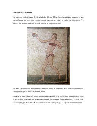 HISTORIA DEL HANDBALL
Se cree que en la Antigua Grecia alrededor del año 600 a.C se practicaba un juego en el que
consistía que una pelota del tamaño de una manzana, no tocara el suelo. Fue descrito en, "La
Odisea" de Homero. Se conocía con el nombre de Juego de Ucrania.
En la época romana, un médico llamado Claudio Galeno recomendaba a sus enfermos que jugaran
al Hapaston, que se practicaba con un balón.
Durante la Edad media, los juegos de pelota con la mano eran practicados principalmente en la
Corte. Fueron bautizados por los trovadores como los "Primeros Juegos de Verano". En todo caso,
eran juegos y prácticas deportivas no estructuradas, sin ningún tipo de reglamento ni de normas.
 
